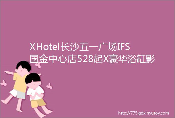 XHotel长沙五一广场IFS国金中心店528起X豪华浴缸影院大床房1晚现调鸡尾酒两杯1份自助欢迎水果