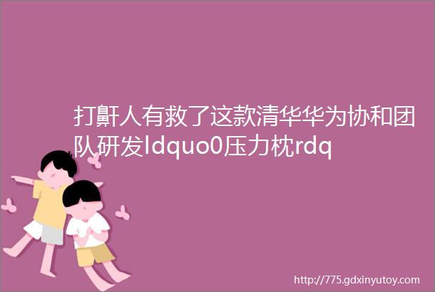 打鼾人有救了这款清华华为协和团队研发ldquo0压力枕rdquoAI感应颈椎整晚安睡