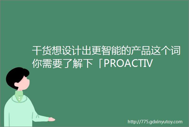 干货想设计出更智能的产品这个词你需要了解下「PROACTIVE」