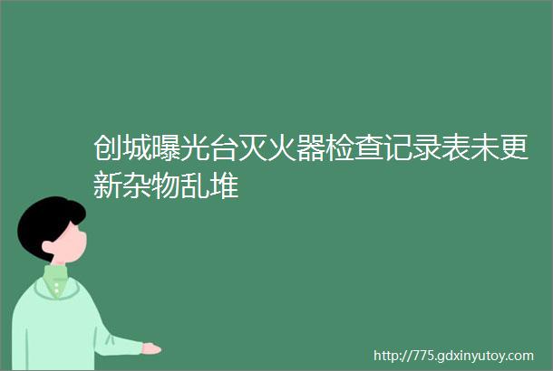 创城曝光台灭火器检查记录表未更新杂物乱堆