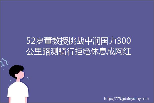 52岁董教授挑战中润国力300公里路测骑行拒绝休息成网红