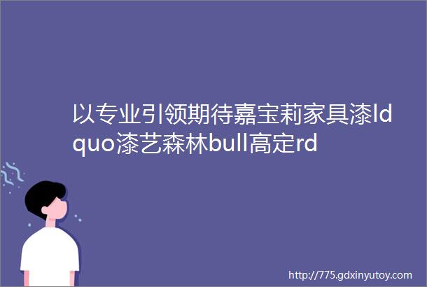 以专业引领期待嘉宝莉家具漆ldquo漆艺森林bull高定rdquo主题展圆满收官