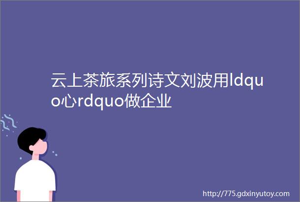 云上茶旅系列诗文刘波用ldquo心rdquo做企业