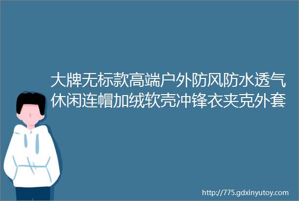 大牌无标款高端户外防风防水透气休闲连帽加绒软壳冲锋衣夹克外套男